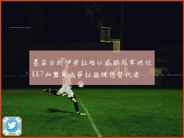 墨菲分析伊劳拉难以威胁冠军地位KK7加盟或成萨拉赫理想替代者