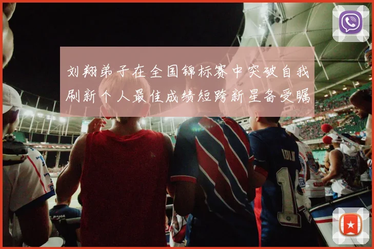 刘翔弟子在全国锦标赛中突破自我刷新个人最佳成绩短跨新星备受瞩目