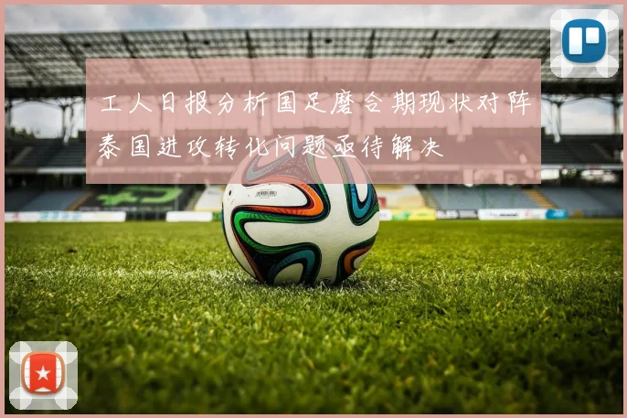 工人日报分析国足磨合期现状对阵泰国进攻转化问题亟待解决
