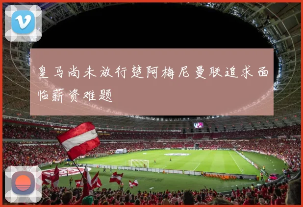皇马尚未放行楚阿梅尼曼联追求面临薪资难题