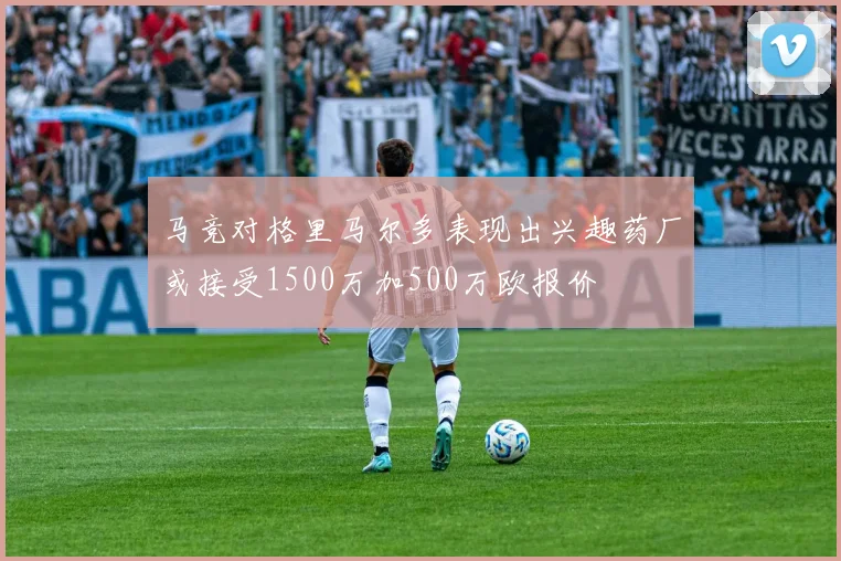 马竞对格里马尔多表现出兴趣药厂或接受1500万加500万欧报价