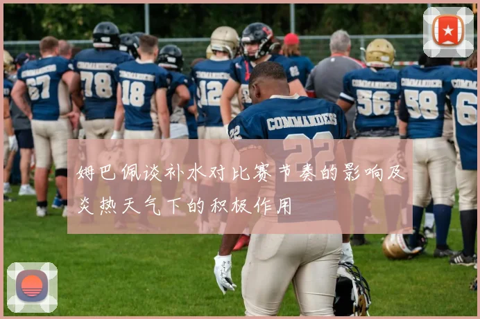 姆巴佩谈补水对比赛节奏的影响及炎热天气下的积极作用