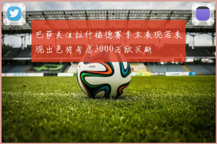 巴萨关注拉什福德赛季末表现若表现出色将考虑3000万欧买断
