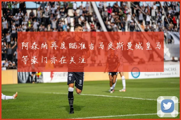 阿森纳再度瞄准吉马良斯曼城皇马等豪门亦在关注