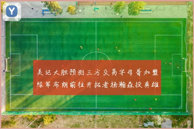 美记大胆预测三方交易字母哥加盟绿军布朗前往开拓者杨瀚森投奔雄鹿