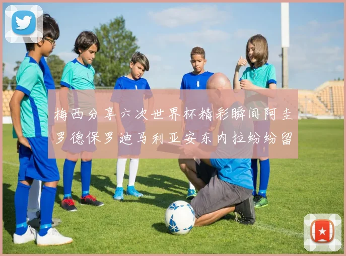 梅西分享六次世界杯精彩瞬间阿圭罗德保罗迪马利亚安东内拉纷纷留言评论