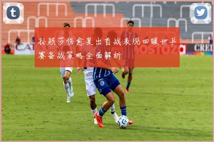 孙颖莎伤愈复出首战表现回暖世乒赛备战策略全面解析