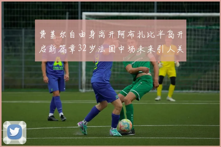 费基尔自由身离开阿布扎比半岛开启新篇章32岁法国中场未来引人关注