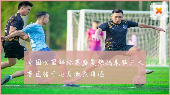 全国女篮锦标赛盛夏热战来临三大赛区将于七月激烈角逐