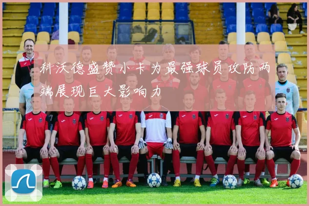 科沃德盛赞小卡为最强球员攻防两端展现巨大影响力