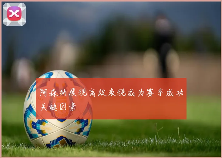 阿森纳展现高效表现成为赛季成功关键因素
