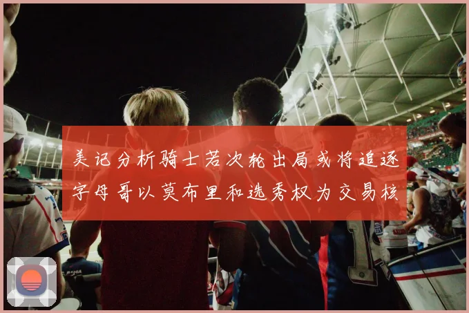 美记分析骑士若次轮出局或将追逐字母哥以莫布里和选秀权为交易核心