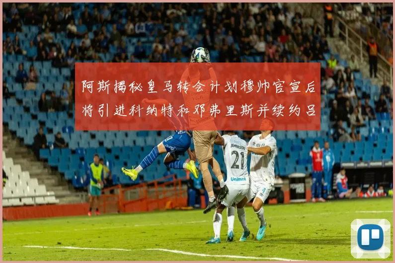 阿斯揭秘皇马转会计划穆帅官宣后将引进科纳特和邓弗里斯并续约吕迪格