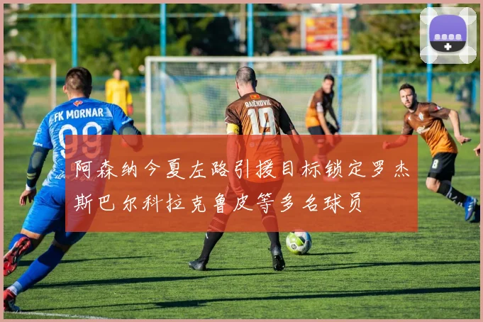 阿森纳今夏左路引援目标锁定罗杰斯巴尔科拉克鲁皮等多名球员