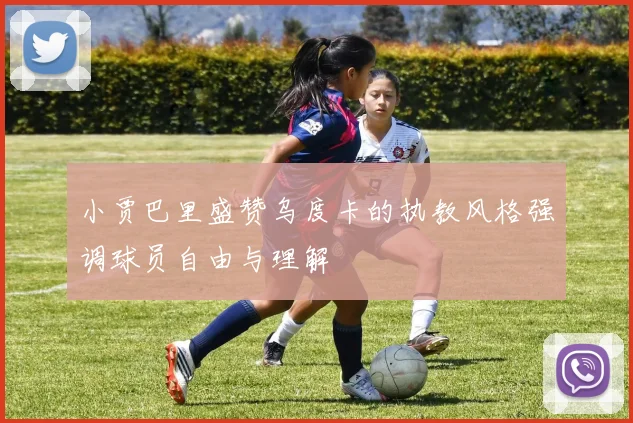 小贾巴里盛赞乌度卡的执教风格强调球员自由与理解