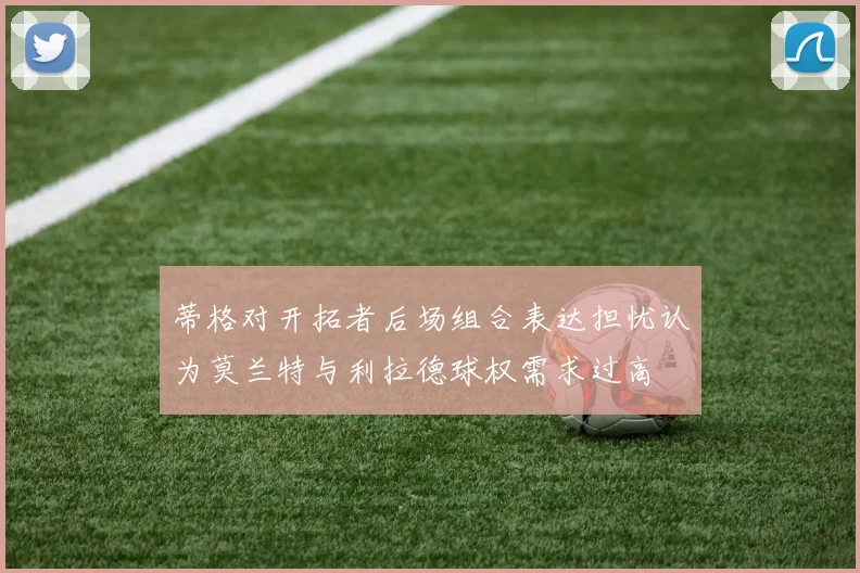 蒂格对开拓者后场组合表达担忧认为莫兰特与利拉德球权需求过高