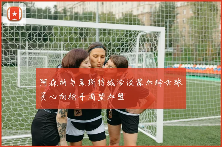 阿森纳与莱斯特城洽谈蒙加转会球员心向枪手渴望加盟