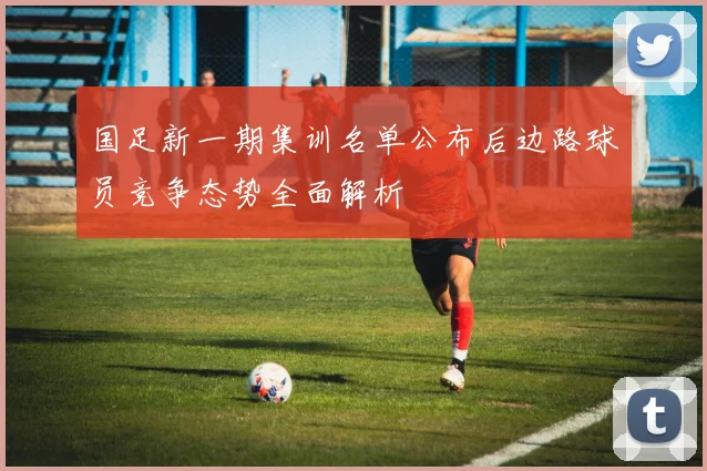 国足新一期集训名单公布后边路球员竞争态势全面解析