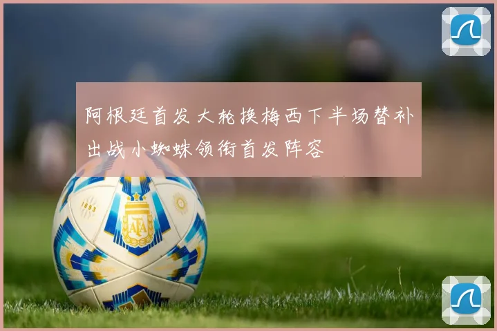 阿根廷首发大轮换梅西下半场替补出战小蜘蛛领衔首发阵容