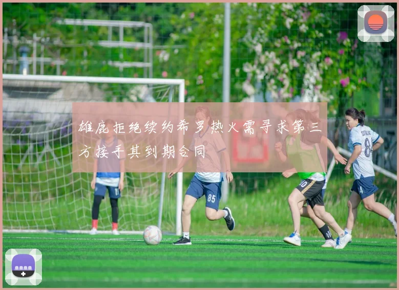 雄鹿拒绝续约希罗热火需寻求第三方接手其到期合同