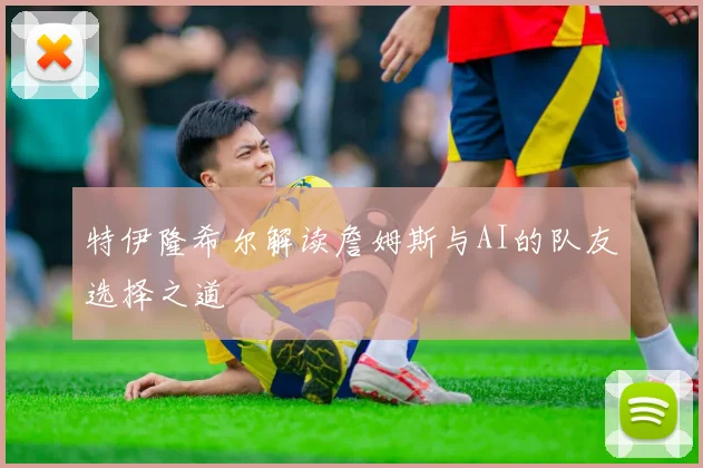 特伊隆希尔解读詹姆斯与AI的队友选择之道