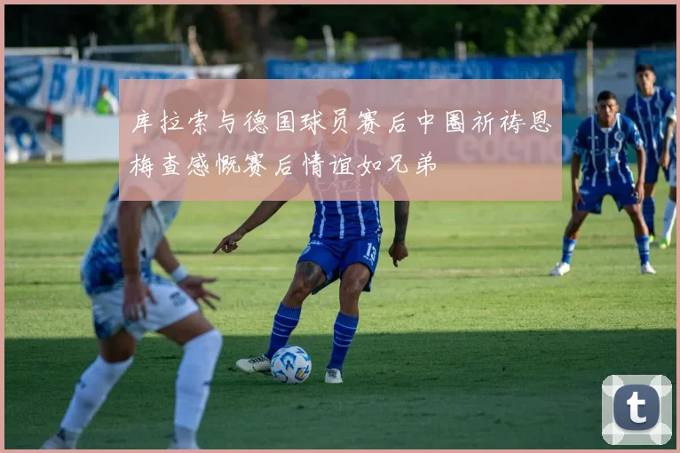 库拉索与德国球员赛后中圈祈祷恩梅查感慨赛后情谊如兄弟