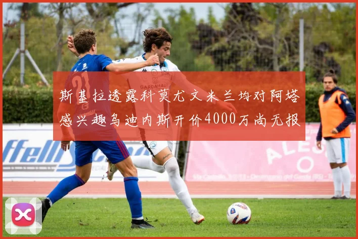 斯基拉透露科莫尤文米兰均对阿塔感兴趣乌迪内斯开价4000万尚无报价