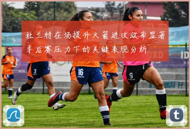 杜兰特在场提升火箭进攻效率显著季后赛压力下的关键表现分析