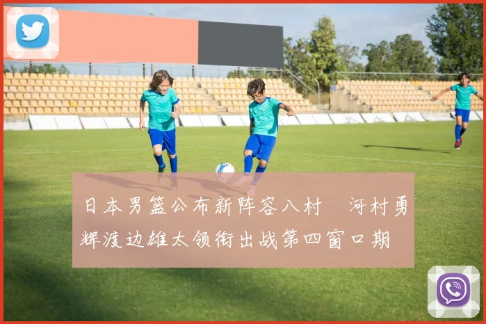 日本男篮公布新阵容八村塁河村勇辉渡边雄太领衔出战第四窗口期