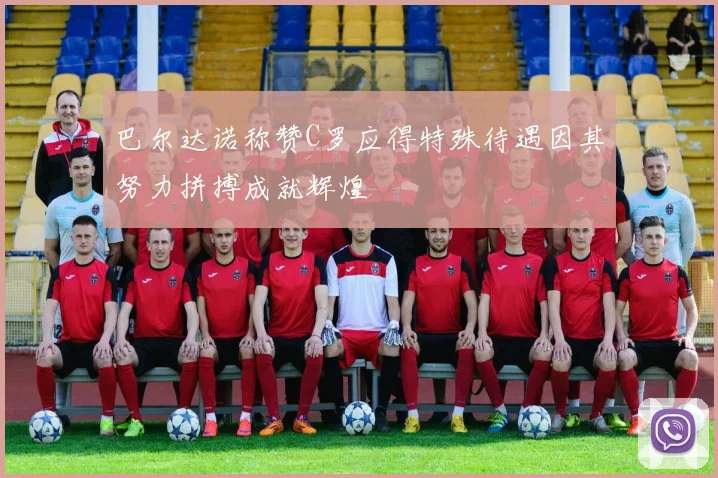 巴尔达诺称赞C罗应得特殊待遇因其努力拼搏成就辉煌